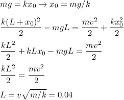 \displaystyle
mg = kx_0 \rightarrow x_0 = mg/k \\\\
\frac{k(L+x_0)^2}{2} - mgL = \frac{mv^2}{2}+\frac{kx_0^2}{2}\\\\
\frac{kL^2}{2}+ kLx_0 - mgL = \frac{mv^2}{2}\\\\
\frac{kL^2}{2} = \frac{mv^2}{2}\\\\
L = v\sqrt{m/k} = 0.04