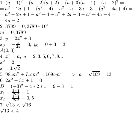 1. \ (a-1)^2-(a-2)(a+2)+(a+3)(a-1)-(a-2)^2=\\=a^2-2a+1-(a^2-4)+a^2-a+3a-3-(a^2-4a+4)=\\=a^2-2a+1-a^2+4+a^2+2a-3-a^2+4a-4=\\=4a-2\\
2. \ 3789=0,3789*10^4\\m=0,3789\\
3. \ y=2x^2+3\\x_0=- \frac{b}{2a}=0, \ y_0=0+3=3\\A(0;3)\\ 
4. \ x^2=a, \ a=2,3,5,6,7,8...\\x^2=2\\x=\pm\sqrt{2}\\
5. \ 98cm^2+71cm^2=169cm^2 \ =\ \textgreater \ \ a=\sqrt{169}=13\\
6. \ 2x^2-3x+1=0\\D=(-3)^2-4*2*1=9-8=1\\x_1= \frac{3+1}{2*2} =1\\x_2= \frac{3-1}{2*2} =0,5\\
7. \ \sqrt{13}\ \textless \ \sqrt{16}\\
\sqrt{13}\ \textless \ 4