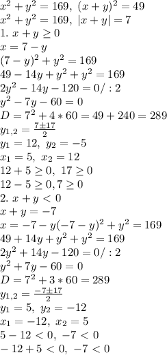 x^2+y^2=169, \ (x+y)^2=49\\
x^2+y^2=169, \ |x+y|=7\\
1. \ x+y \geq 0\\
x=7-y\\
(7-y)^2+y^2=169\\
49-14y+y^2+y^2=169\\
2y^2-14y-120=0/:2\\
y^2-7y-60=0\\
D=7^2+4*60=49+240=289\\
y_{1,2}= \frac{7\pm17}{2} \\
y_1=12, \ y_2=-5\\x_1=5,\ x_2=12\\12+5 \geq 0, \ 17 \geq 0\\
12-5 \geq 0, 7 \geq 0\\
2. \ x+y\ \textless \ 0\\
x+y=-7\\
x=-7-y
(-7-y)^2+y^2=169\\
49+14y+y^2+y^2=169\\
2y^2+14y-120=0/:2\\
y^2+7y-60=0\\
D=7^2+3*60=289\\
y_{1,2}= \frac{-7\pm17}{2} \\y_1=5, \ y_2=-12\\
x_1=-12, \ x_2=5\\
5-12\ \textless \ 0, \ -7\ \textless \ 0\\
-12+5\ \textless \ 0,\ -7\ \textless \ 0\\