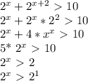 2^{x} + 2^{x+2} \ \textgreater \ 10


 2^{x}+ 2^{x}* 2^{2} \ \textgreater \ 10

 2^{x}+4* x^{x} \ \textgreater \ 10

5* 2^{x}\ \textgreater \ 10 

 2^{x}\ \textgreater \ 2

 2^{x}\ \textgreater \ 2^{1} 


