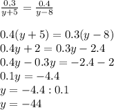 \frac{0,3}{y+5} = \frac{0.4}{y-8} \\ \\ 0.4(y+5)=0.3(y-8) \\ 0.4y+2=0.3y - 2.4 \\ 0.4y-0.3y=-2.4-2 \\ 
0.1y=-4.4 \\ y=-4.4:0.1 \\ y=-44