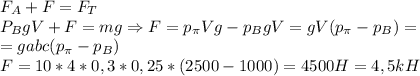 F_A+F=F_T\\
P_BgV+F=mg \Rightarrow F=p_\pi Vg-p_BgV=gV(p_\pi-p_B)=\\
=gabc(p_\pi-p_B)\\
F=10*4*0,3*0,25*(2500-1000)=4500H=4,5kH

