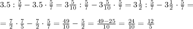 3.5: \frac{5}{7} -3.5\cdot \frac{5}{7} =3 \frac{5}{10} : \frac{5}{7} -3 \frac{5}{10}\cdot \frac{5}{7} =3 \frac{1}{2} : \frac{5}{7} -3 \frac{1}{2}\cdot \frac{5}{7} =\\\\
= \frac{7}{2} \cdot \frac{7}{5} - \frac{7}{2}\cdot \frac{5}{7} = \frac{49}{10}- \frac{5}{2} = \frac{49-25}{10} = \frac{24}{10}= \frac{12}{5}