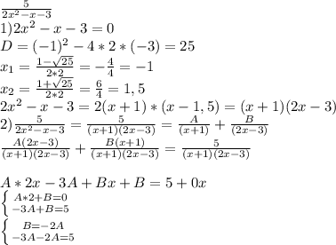 \frac{5}{2x^2-x-3} \\ 1)2x^2-x-3=0 \\ D=(-1)^2-4*2*(-3)=25 \\
x_1= \frac{1- \sqrt{25} }{2*2 } =- \frac{4}{4} =-1 \\ x_2=\frac{1+\sqrt{25} }{2*2 } = \frac{6}4} =1,5 \\
2x^2-x-3=2(x+1)*(x-1,5)=(x+1)(2x-3) \\
2) \frac{5}{2x^2-x-3} = \frac{5}{(x+1)(2x-3) } = \frac{A}{(x+1)} + \frac{B}{(2x-3)} \\
 \frac{A(2x-3)}{(x+1)(2x-3)}+ \frac{B(x+1)}{(x+1)(2x-3)} = \frac{5}{(x+1)(2x-3)} }\\ \\
A*2x-3A+Bx+B=5+0x \\ \left \{ {{A*2+B=0\atop {-3A+B=5}} \right. \\ \left \{ {{B=-2A} \atop {-3A-2A=5}} \right. 
