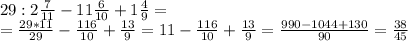 29:2 \frac{7}{11} -11 \frac{6}{10} +1 \frac{4}{9}= \\
= \frac{29*11}{29} - \frac{116}{10}+ \frac{13}{9} =11- \frac{116}{10}+ \frac{13}{9} = \frac{990-1044+130}{90} = \frac{38}{45}