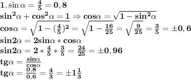 \bf 1. \sin \alpha= \frac{4}{5}=0,8\\
sin^2 \alpha+cos^2\alpha=1\Rightarrow cos\alpha= \sqrt{1-sin^2\alpha} \\
cos \alpha= \sqrt{1- (\frac{4}{5})^2 } = \sqrt{1- \frac{16}{25} }= \sqrt{ \frac{9}{25}}= \frac{3}{5}=\pm 0,6\\
sin2\alpha=2sin\alpha*cos\alpha\\
sin2\alpha=2* \frac{4}{5}* \frac{3}{5}= \frac{24}{25}=\pm 0,96\\
tg\alpha= \frac{sin\alpha}{cos\alpha}\\
tg\alpha= \frac{0,8}{0,6} = \frac{4}{3}=\pm 1 \frac{1}{3}