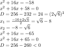 x^2+16x=-58
\\x^2+16x+58=0
\\D=256-232=24=(2\sqrt{6})^2
\\x_1= \frac{-16+2\sqrt{6}}{2} =\sqrt{6}-8
\\x_2=-8-\sqrt{6}
\\x^2+16x=-65
\\x^2+16x+65=0
\\D=256-260\ \textless \ 0