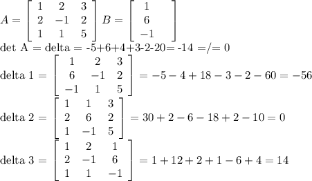 A= \left[\begin{array}{ccc}1&2&3\\2&-1&2\\1&1&5\end{array}\right]
B= \left[\begin{array}{ccc}1&\\6\\-1\end{array}\right] 
 
det A = delta = -5+6+4+3-2-20= -14 =/= 0

delta 1 = \left[\begin{array}{ccc}1&2&3\\6&-1&2\\-1&1&5\end{array}\right] = -5-4+18-3-2-60 =-56

delta 2 = \left[\begin{array}{ccc}1&1&3\\2&6&2\\1&-1&5\end{array}\right] =30+2-6-18+2-10=0

delta 3 = \left[\begin{array}{ccc}1&2&1\\2&-1&6\\1&1&-1\end{array}\right]=1+12+2+1-6+4=14