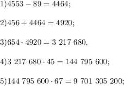 1) 4553- 89 = 4464;\\\\
2) 456 + 4464 = 4920;\\\\
3) 654\cdot4920 = 3\ 217\ 680,\\\\
4) 3\ 217\ 680\cdot45 = 144\ 795\ 600; \\ \\
5) 144\ 795\ 600\cdot67 = 9\ 701\ 305\ 200; \\ \\
