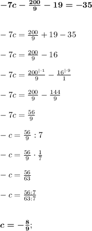 \boldsymbol{ -7c - \frac{200}{9} - 19= - 35} \\ \\ \\
-7c = \frac{200}{9} + 19 - 35 \\ \\ 
-7c = \frac{200}{9} - 16 \\ \\ 
-7c = \frac{200^{|\cdot1}}{9} - \frac{16^{|\cdot9}}{1} \\ \\
-7c = \frac{200}{9} - \frac{144}{9} \\ \\ 
-7c = \frac{56}{9} \\ \\ 
-c = \frac{56}{9} : 7 \\ \\ 
-c = \frac{56}{9} \cdot \frac{1}{7} \\ \\ 
- c = \frac{56}{63} \\ \\ 
-c = \frac{56:7}{63:7} \\ \\ \\
 \boldsymbol{c = - \frac{8}{9}};
