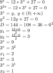 9^x-12*3^x+27=0
\\3^{2x}-12*3^x+27=0
\\3^x=y, \ y \in (0;+\infty)
\\y^2-12y+27=0
\\D=144-108=36=6^2
\\y_1= \frac{12+6}{2} =9
\\y_2= \frac{12-6}{2} =3
\\3^x=9
\\3^x=3^2
\\x_1=2
\\3^x=3
\\3^x=3^1
\\x_2=1