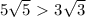 5\sqrt{5} \ \textgreater \ 3 \sqrt{3} 
