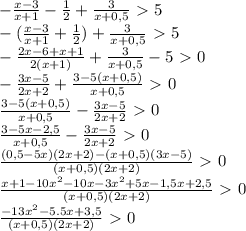 -\frac{x-3}{x+1} - \frac{1}{2} + \frac{3}{x+0,5} \ \textgreater \ 5
\\- (\frac{x-3}{x+1} + \frac{1}{2} )+\frac{3}{x+0,5}\ \textgreater \ 5
\\- \frac{2x-6+x+1}{2(x+1)} +\frac{3}{x+0,5}-5\ \textgreater \ 0
\\- \frac{3x-5}{2x+2} + \frac{3-5(x+0,5)}{x+0,5} \ \textgreater \ 0
\\ \frac{3-5(x+0,5)}{x+0,5}- \frac{3x-5}{2x+2}\ \textgreater \ 0
\\ \frac{3-5x-2,5}{x+0,5} -\frac{3x-5}{2x+2}\ \textgreater \ 0
\\ \frac{(0,5-5x)(2x+2)-(x+0,5)(3x-5)}{(x+0,5)(2x+2)} \ \textgreater \ 0
\\ \frac{x+1-10x^2-10x-3x^2+5x-1,5x+2,5}{(x+0,5)(2x+2)} \ \textgreater \ 0
\\ \frac{-13x^2-5.5x+3,5}{(x+0,5)(2x+2)} \ \textgreater \ 0