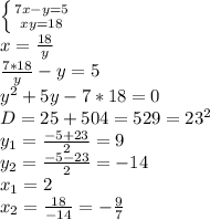 \left \{ {{7x-y=5} \atop {xy=18}} \right. 
\\x= \frac{18}{y} 
\\ \frac{7*18}{y} -y=5
\\y^2+5y-7*18=0
\\D=25+504=529=23^2
\\y_1= \frac{-5+23}{2} =9
\\y_2= \frac{-5-23}{2} =-14
\\x_1=2
\\x_2= \frac{18}{-14} =- \frac{9}{7}
