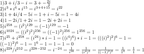 
1) 3+i/3-i=3+- \frac{2i}{3} \\
2) i^3*i^4*i^{15} = i^{3+4+15} = i^{22}\\
3) 1+4i/4-5i=1+i-5i=1-4i\\
4)1-2i/1+2i=1-2i+2i=1\\
5) i^{258}=(i^{2})^{129} = (-1)^{129} = -1 \\
6) i^{1024}=((i^{2})^2)^{256}=((-1)^2)^{256}=1^{256}=1\\
7) i^{25}+i^{258}=(i^{24})*i-1=((i^4)^6)*i-1=(((i)^2)^2)^6-1=\\((-1)^2)^6-1=1^6-1=1-1=0\\
8) i^{228}/i^{252}=i^{228-252}=i^{-24}= \frac{1}{i^{24}}=\frac{1}{(i^{4})^6}=\frac{1}{((-1)^2)^6}=\frac{1}{1^6}=\frac{1}{1}=1\\