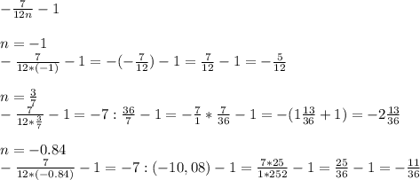 - \frac{7}{12n} - 1 \\ \\ 
n= -1 \\ 
- \frac{7}{12*(-1)} - 1 = - (- \frac{7}{12} ) - 1 = \frac{7}{12} -1 = - \frac{5}{12} \\ \\ 
n= \frac{3}{7} \\ 
- \frac{7}{12* \frac{3}{7} } - 1 = -7 : \frac{36}{7} -1 = - \frac{7}{1} * \frac{7}{36} -1=- (1 \frac{13}{36} +1)= -2 \frac{13}{36} \\ \\ 
n=-0.84 \\ 
- \frac{7}{12*(-0.84)} - 1 = -7 : (-10,08) - 1 = \frac{7*25}{1*252} -1 = \frac{25}{36} -1= - \frac{11}{36} 
