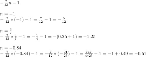 - \frac{7}{12} n - 1 \\ \\ 
n=-1 \\ 
- \frac{7}{12} *(-1) - 1 = \frac{7}{12} - 1 = - \frac{5}{12} \\ \\ 
n= \frac{3}{7} \\ 
- \frac{7}{12} * \frac{3}{7} - 1 = - \frac{1}{4} -1 = -(0.25 + 1) = - 1.25 \\ \\ 
n=-0.84 \\ 
- \frac{7}{12} *(-0.84) - 1 = - \frac{7}{12} *(- \frac{21}{25} ) - 1= \frac{7*7}{4*25} -1= -1 +0.49=-0.51