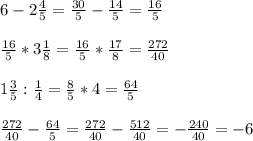 6 - 2 \frac{4}{5} = \frac{30}{5} - \frac{14}{5}=\frac{16}{5} \\ \\
\frac{16}{5}*3 \frac{1}{8}=\frac{16}{5}* \frac{17}{8} = \frac{272}{40} \\ \\
1\frac{3}{5}:\frac{1}{4}=\frac{8}{5}*4=\frac{64}{5} \\ \\
\frac{272}{40} -\frac{64}{5}=\frac{272}{40} -\frac{512}{40}=-\frac{240}{40}=-6