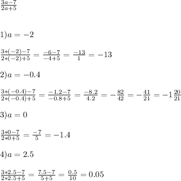 \frac{3a-7}{2a+5} \\ \\ \\ 
1) a=-2 \\ \\ 
 \frac{3*(-2) -7}{2*(-2)+5} = \frac{-6-7}{-4+5} = \frac{-13}{1} = -13 \\ \\ 
2)a=-0.4 \\ \\ 
 \frac{3*(-0.4)-7}{2*(-0.4)+5}= \frac{-1.2-7}{-0.8+5} = \frac{-8.2}{4.2} = - \frac{82}{42} =- \frac{41}{21} =- 1 \frac{20}{21} \\ \\ 
3)a=0 \\ \\ 
 \frac{3*0-7}{2*0+5} = \frac{-7}{5} = - 1.4 \\ \\ 
4)a=2.5 \\ \\ 
 \frac{3*2.5-7}{2*2.5+5}= \frac{7.5 - 7}{5 + 5} = \frac{0.5}{10} = 0.05