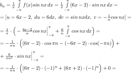 b_{n}=\frac{1}{\pi }\int\limits^{\pi }_{-\pi }f(x)sin\, nx\, dx=\frac{1}{\pi }\int\limits^{\pi }_{-\pi }(6x-2)\cdot sin\, nx\, dx=\\\\=[u=6x-2,\; du=6dx,\; dv=sin\, nxdx,\; v=-\frac{1}{n}cos\, nx]=\\\\=\frac{1}{\pi }\cdot \Big (-\frac{6x-2}{n}cos\, nx\Big |_{-\pi }^{\pi }+\frac{6}{n}\int\limits^{\pi }_{-\pi }cos\, nx\, dx\Big )=\\\\=-\frac{1}{\pi n}\cdot \Big ((6\pi -2)\cdot cos\, \pi n-(-6\pi -2)\cdot cos(-\pi n)\Big )+\\\\+\frac{6}{\pi n^2}\cdot sin\, nx\Big |_{-\pi }^{\pi }=\\\\=-\frac{1}{\pi n}\cdot \Big ((6\pi -2)\cdot (-1)^{n}+(6\pi +2)\cdot (-1)^{n}\Big )+0=