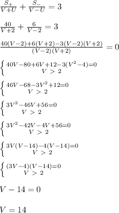 \frac{S_{+}}{V+U}+\frac{S_{-}}{V-U}=3\\\\
\frac{40}{V+2}+\frac{6}{V-2}=3\\\\
\frac{40(V-2)+6(V+2)-3(V-2)(V+2)}{(V-2)(V+2)}=0\\\\
 \left \{ {{40V-80+6V+12-3(V^2-4)=0} \atop {V\ \textgreater \ 2}} \right. \\\\
 \left \{ {{46V-68-3V^2+12=0} \atop {V\ \textgreater \ 2}} \right. \\\\
 \left \{ {{3V^2-46V+56=0} \atop {V\ \textgreater \ 2}} \right. \\\\
 \left \{ {{3V^2-42V-4V+56=0} \atop {V\ \textgreater \ 2}} \right. \\\\
 \left \{ {{3V(V-14)-4(V-14)=0} \atop {V\ \textgreater \ 2}} \right. \\\\
 \left \{ {{(3V-4)(V-14)=0} \atop {V\ \textgreater \ 2}} \right. \\\\
V-14=0\\\\
V=14