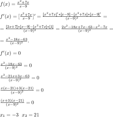 f(x)=\frac{x^{2}+7x}{x-9}\\\\
f'(x)=[\frac{x^{2}+7x}{x-9} ]'=\frac{[x^2+7x]'*[x-9]-[x^2+7x]*[x-9]'}{(x-9)^2}=\\\\
=\frac{[2x+7]*[x-9]-[x^2+7x]*[1]}{(x-9)^2}=\frac{2x^2-18x+7x-63-x^2-7x}{(x-9)^2}=\\\\
=\frac{x^2-18x-63}{(x-9)^2}.\\\\
f'(x)=0\\\\
\frac{x^2-18x-63}{(x-9)^2}=0\\\\
\frac{x^2-21x+3x-63}{(x-9)^2}=0\\\\
\frac{x(x-21)+3(x-21)}{(x-9)^2}=0\\\\
\frac{(x+3)(x-21)}{(x-9)^2}=0\\\\
x_1=-3\ \ x_2=21