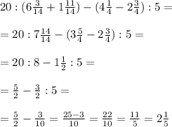 20 : (6 \frac{3}{14}+1 \frac{11}{14} ) - (4 \frac{1}{4} -2 \frac{3}{4} ):5=\\\\=20 : 7\frac{14}{14} - (3 \frac{5}{4} -2 \frac{3}{4} ):5=\\\\=
20:8 -1 \frac{1}{2} :5=\\\\= \frac{5}{2} - \frac{3}{2} :5=\\\\= \frac{5}{2} - \frac{3}{10} = \frac{25-3}{10} = \frac{22}{10} = \frac{11}{5} =2 \frac{1}{5}