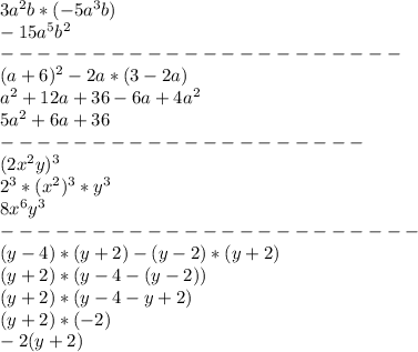 3a ^{2} b*(-5a^{3}b) 
\\-15a^{5}b^{2} 
\\---------------------- 
\\(a+6)^{2} -2a*(3-2a)
\\a^{2} +12a+36-6a+4a^{2} 
\\5a^{2} +6a+36
\\--------------------
\\(2x^{2} y)^{3}
\\2^{3}*(x^{2} )^{3}*y^{3}
\\8x^{6}y^{3}
\\-----------------------
\\(y-4)*(y+2)-(y-2)*(y+2)
\\(y+2)*(y-4-(y-2))
\\(y+2)*(y-4-y+2)
\\(y+2)*(-2)
\\-2(y+2)