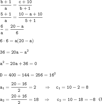 \displaystyle\tt \frac{b+1}{a}= \frac{c+10}{b+1}\\\\\frac{5+1}{a}= \frac{10-a+10}{5+1}\\\\ \frac{6}{a}= \frac{20-a}{6}\\\\6\cdot6=a(20-a)\\\\36=20a-a^2\\\\a^2-20a+36=0\\\\ D=400-144=256=16^2\\\\a_1=\frac{20-16}{2}=2 \ \ \ \ \ \Rightarrow \ \ \ c_1=10-2=8 \\\\ a_2=\frac{20+16}{2}=18 \ \ \ \Rightarrow \ \ \ \ c_2=10-18=-8 \ \ \O