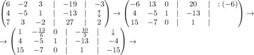 \begin{pmatrix}6 & -2 & 3 & | & -19 & | & -3\\ 4 & -5 & 1 & | & -13 & | & \updownarrow\\ 7 & 3 & -2 & | & 27 & | & 2\end{pmatrix}\to\begin{pmatrix}-6 & 13 & 0 & | & 20 & | & :(-6)\\ 4 & -5 & 1 & | & -13 & | & \\ 15 & -7 & 0 & | & 1 & | & \end{pmatrix}\to\\\to\begin{pmatrix}1 & -\frac{13}{6} & 0 & | & -\frac{10}{3} & | & \downarrow\\ 4 & -5 & 1 & | & -13 & | & -4\\ 15 & -7 & 0 & | & 1 & | & -15\end{pmatrix}\to