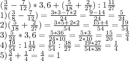 (\frac{3}{8}-\frac{7}{12}) *3,6+(\frac{5}{18}+\frac{2}{27}):1\frac{11}{27}\\ 1) (\frac{3}{8} -\frac{7}{12})=\frac{3*3-7*2}{24} =\frac{9-14}{24}=\frac{5}{24} \\ 2) (\frac{5}{18}+\frac{2}{27})=\frac{3*5+2*2}{54} =\frac{15+4}{54}=\frac{19}{54}\\ 3)\frac{5}{24}*3,6= \frac{5*36}{24*10}=\frac{5*3}{2*10} =\frac{15}{20}=\frac{3}{4} \\ 4)\frac{19}{54}:1\frac{11}{27}=\frac{19}{54}:\frac{38}{27}=\frac{19*27}{54*38} =\frac{1}{4} \\ 5)\frac{3}{4}+\frac{1}{4}=\frac{4}{4}=1