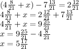 (4 \frac{8}{21} + x) - 7 \frac{13}{21} = 2 \frac{12}{21} \\ 4 \frac{8}{21} + x = 2 \frac{12}{21} + 7 \frac{13}{21} \\ 4 \frac{8}{21} + x = 9 \frac{25}{21} \\ x = 9 \frac{25}{21} - 4 \frac{8}{21} \\ x = 5 \frac{17}{21}