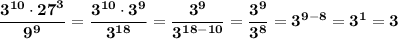 \bf \dfrac{ {3}^{10} \cdot {27}^{3} }{ {9}^{9} } = \dfrac{ {3}^{10} \cdot {3}^{9}}{{3}^{18}}=\dfrac{{3}^{9}}{{3}^{18-10}}=\dfrac{{3}^{9}}{{3}^{8}}={3}^{9-8}=3^1=3