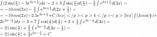 \int\limits(2 \sin( \frac{x}{5} ) - 5 {e}^{2x + \frac{1}{3} } )dx = 2 \times 5 \int\limits \sin( \frac{x}{5} ) d( \frac{x}{5} ) - \frac{5}{2} \int\limits {e}^{2x + \frac{1}{3} } d(2x) = \\ = - 10 \cos(2x) - \frac{5}{2} \int\limits {e}^{2x + \frac{1}{3} } d(2x + \frac{1}{3} ) = \\ = - 10 \cos(2x) - 2.5 {e}^{2x + \frac{1}{3} } + C/tex]4[tex] \int\limits(3 \cos( \frac{x}{7} ) + 2 {e}^{3x - \frac{1}{2} } )dx = 3 \times 7 \int\limits \cos( \frac{x}{7} ) d( \frac{x}{7} ) + 2 \times \frac{1}{3} \int\limits {e}^{3x - \frac{1}{2} } d(3x) = \\ = 21 \sin( \frac{x}{7} ) + \frac{2}{3} \int\limits {e}^{3x - \frac{1}{2} } d(3x - \frac{1}{2} ) = \\ = 21 \sin( \frac{x}{7} ) + \frac{2}{3} {e}^{3x - \frac{1}{2} } + C