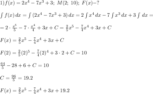 1) f(x)=2x^4-7x^3+3;\;M(2;\;10);\;F(x)-?\\\\\int {f(x)} \, dx =\int {(2x^4-7x^3+3)} \, dx=2\int {x^4} \, dx-7\int {x^3} \, dx+3\int {} \, dx=\\\\=2\cdot\frac{x^5}{5}-7\cdot\frac{x^4}{4} +3x+C=\frac{2}{5}x^5-\frac{7}{4}x^4 +3x+C\\\\F(x)=\frac{2}{5}x^5-\frac{7}{4}x^4 +3x+C\\\\F(2)=\frac{2}{5}(2)^5-\frac{7}{4}(2)^4 +3\cdot2+C=10\\\\\frac{64}{5}-28+6+C=10\\\\C=\frac{96}{5}=19.2\\\\F(x)=\frac{2}{5}x^5-\frac{7}{4}x^4 +3x+19.2