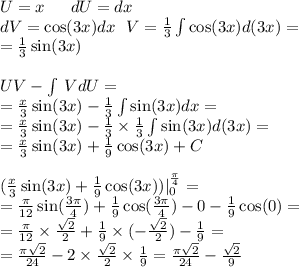 U = x \: \: \: \: \: \: \: dU = dx \\ dV= \cos(3x) dx \: \: \: V = \frac{1}{3} \int\limits \cos(3x) d (3x) = \\ = \frac{1}{3} \sin(3x) \\ \\ UV - \int\limits \: VdU = \\ = \frac{x}{3} \sin(3x) - \frac{1}{3} \int\limits \sin(3x) dx = \\ = \frac{x}{3} \sin(3x) - \frac{1} {3} \times \frac{1}{3} \int\limits \sin(3x) d(3x) = \\ = \frac{x}{3} \sin(3x) + \frac{1}{9} \cos(3x) + C \\ \\ ( \frac{x}{3} \sin(3x) + \frac{1}{9} \cos(3x) )| ^{ \frac{\pi}{4} } _ {0} = \\ = \frac{\pi}{12} \sin( \frac{3\pi}{4} ) + \frac{1}{9} \cos( \frac{3\pi}{4} ) - 0 - \frac{1}{9} \cos(0) = \\ = \frac{\pi}{12} \times \frac{ \sqrt{2} }{2} + \frac{1}{9} \times ( - \frac{ \sqrt{2} }{2} ) - \frac{1}{9} = \\ = \frac{\pi \sqrt{2} }{24} - 2 \times \frac{ \sqrt{2} }{2} \times \frac{1}{9} = \frac{\pi \sqrt{2} }{24} - \frac{ \sqrt{2} }{9}