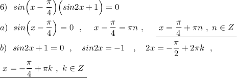 6)\ \ sin\Big(x-\dfrac{\pi}{4}\Big)\Big(sin2x+1\Big)=0\\\\a)\ \ sin\Big(x-\dfrac{\pi}{4}\Big)=0\ \ ,\ \ \ \ x-\dfrac{\pi}{4}=\pi n\ ,\ \ \ \ \underline{\ x=\dfrac{\pi}{4}+\pi n\ ,\ n\in Z\ }\\\\b)\ \ sin2x+1=0\ \ ,\ \ \ sin2x=-1\ \ \ ,\ \ \ 2x=-\dfrac{\pi}{2}+2\pi k\ \ ,\\\\\underline{\ x=-\dfrac{\pi}{4}+\pi k\ ,\ k\in Z\ }