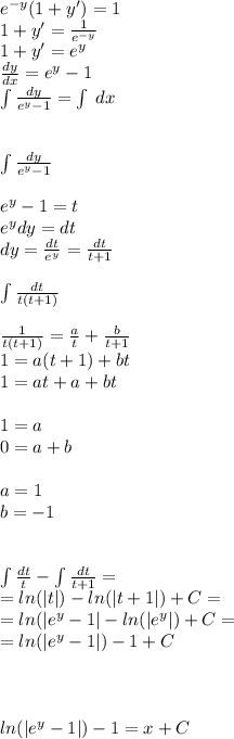 {e}^{ - y} (1 + y') = 1 \\ 1 + y' = \frac{1}{ {e}^{ - y} } \\ 1 + y'= e {}^{y} \\ \frac{dy}{dx} = {e}^{y} - 1 \\ \int\limits \frac{dy}{e {}^{y} - 1 } = \int\limits \: dx \\ \\ \\ \int\limits \frac{dy}{e {}^{y} - 1 } \\ \\ {e}^{y} - 1 = t \\ e {}^{y} dy = dt \\ dy = \frac{dt}{e {}^{y} } = \frac{dt}{t + 1} \\ \\ \int\limits \frac{dt}{t(t + 1)} \\ \\ \frac{1}{t(t + 1)} = \frac{a}{t} + \frac{b}{t + 1} \\ 1 = a(t + 1) + bt \\ 1 = at + a + bt \\ \\ 1 = a \\ 0 = a + b \\ \\ a = 1\\ b = - 1 \\ \\ \\ \int\limits \frac{dt}{t} - \int\limits \frac{dt}{t + 1} = \\ = ln( |t| ) - ln( |t + 1| ) + C= \\ = ln( | {e}^{y} - 1| - ln( | {e}^{y} | ) + C= \\ = ln( | {e}^{y} - 1 | ) - 1 + C \\ \\ \\ \\ ln( | {e}^{y} - 1 | ) - 1 = x + C
