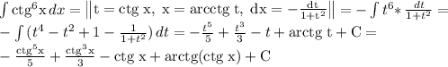 \int {\rm ctg^6 x} \, dx =\begin{Vmatrix}\rm t={ctg} \; x, \; x= \rm {arcctg}\;t, \; dx= -\frac{dt}{1+t^2} \end{Vmatrix}=-\int {t^6*} \, \frac{dt}{1+t^2} =\\-\int {(t^4-t^2+1-\frac{1}{1+t^2} } )\, dt=- \frac{t^5}{5} +\frac{t^3}{3}-t+\rm arctg \; t +C=\\-\frac{\rm ctg^5x}{5} +\frac{\rm ctg^3x}{3}-\rm ctg \; x+\rm arctg(ctg \; x)+C