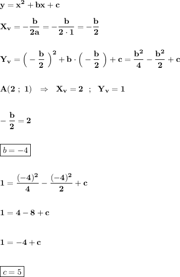 \displaystyle\bf\\y=x^{2} +bx+c\\\\X_{v}=-\frac{b}{2a} =-\frac{b}{2\cdot 1} =-\frac{b}{2} \\\\\\Y_{v} =\Big(-\frac{b}{2} \ \Big)^{2} +b\cdot\Big(-\frac{b}{2} \ \Big)+c=\frac{b^{2} }{4} -\frac{b^{2} }{2} +c\\\\\\A(2 \ ; \ 1) \ \ \Rightarrow \ \ X_{v}=2 \ \ ; \ \ Y_{v}=1 \\\\\\-\frac{b}{2} =2\\\\\\\boxed{b=-4}\\\\\\1=\frac{(-4)^{2} }{4} -\frac{(-4)^{2} }{2} +c\\\\\\1=4-8+c\\\\\\1=-4+c\\\\\\\boxed{c=5}