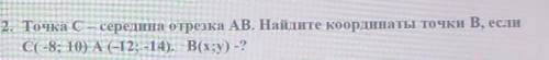 2. Точка С - середина отрезка АВ. Найдите координаты точки В, если C(-8; 10) А(-12; -14). B(x;y) -?​